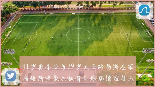 41岁奥乔亚与39岁大卫路易斯在塞浦路斯重聚共叙昔日球场情谊与人生故事