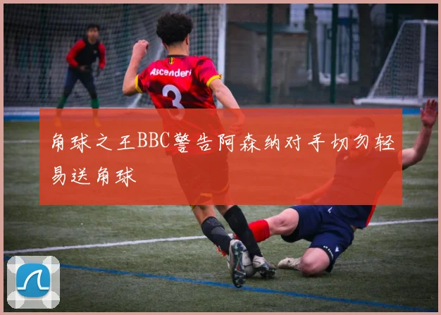 角球之王BBC警告阿森纳对手切勿轻易送角球