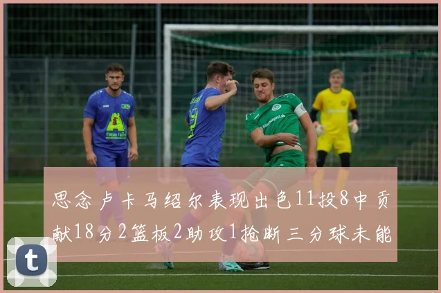 思念卢卡马绍尔表现出色11投8中贡献18分2篮板2助攻1抢断三分球未能命中