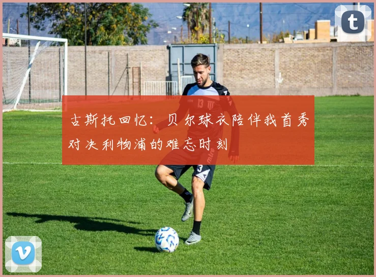 古斯托回忆：贝尔球衣陪伴我首秀对决利物浦的难忘时刻