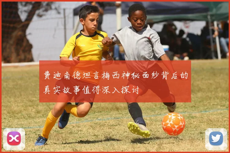 费迪南德坦言梅西神秘面纱背后的真实故事值得深入探讨