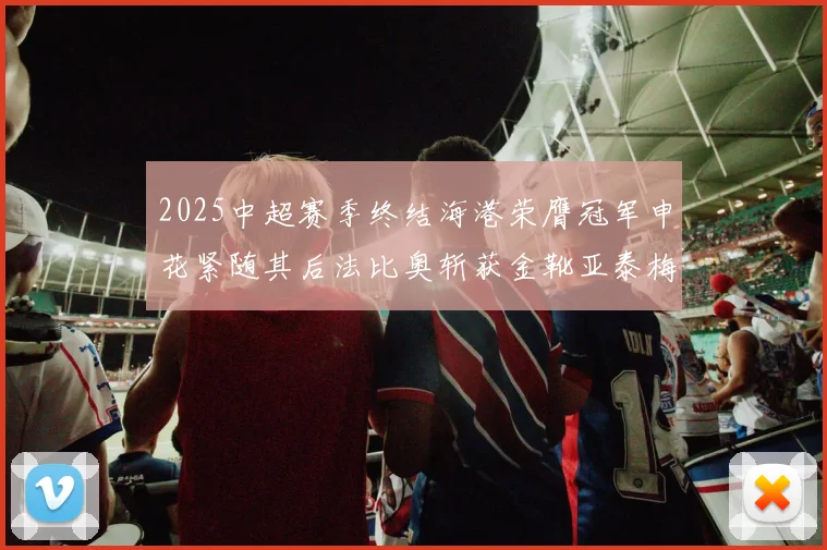 2025中超赛季终结海港荣膺冠军申花紧随其后法比奥斩获金靴亚泰梅州遗憾降级