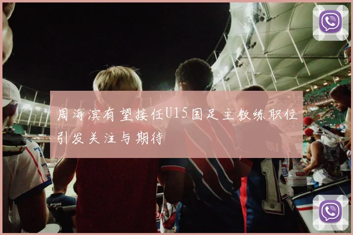 周海滨有望接任U15国足主教练职位引发关注与期待
