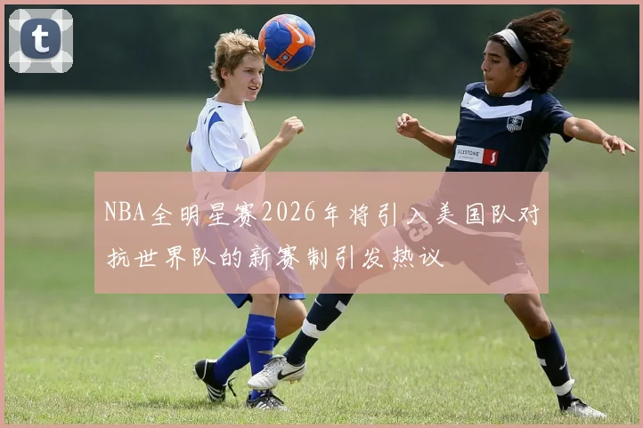 NBA全明星赛2026年将引入美国队对抗世界队的新赛制引发热议