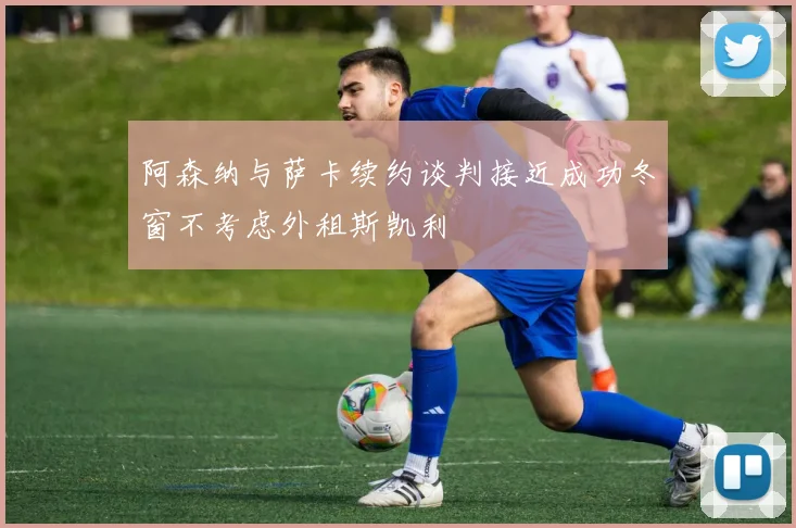 阿森纳与萨卡续约谈判接近成功冬窗不考虑外租斯凯利