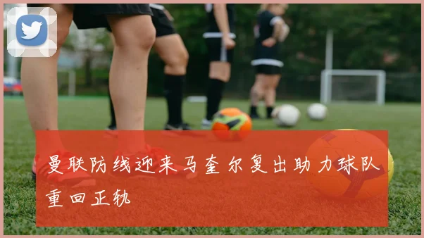 曼联防线迎来马奎尔复出助力球队重回正轨