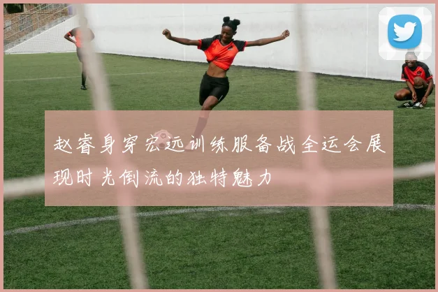 赵睿身穿宏远训练服备战全运会展现时光倒流的独特魅力