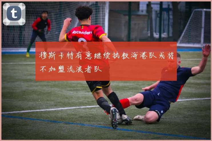 穆斯卡特有意继续执教海港队或将不加盟流浪者队