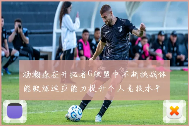 杨瀚森在开拓者G联盟中不断挑战体能锻炼适应能力提升个人竞技水平