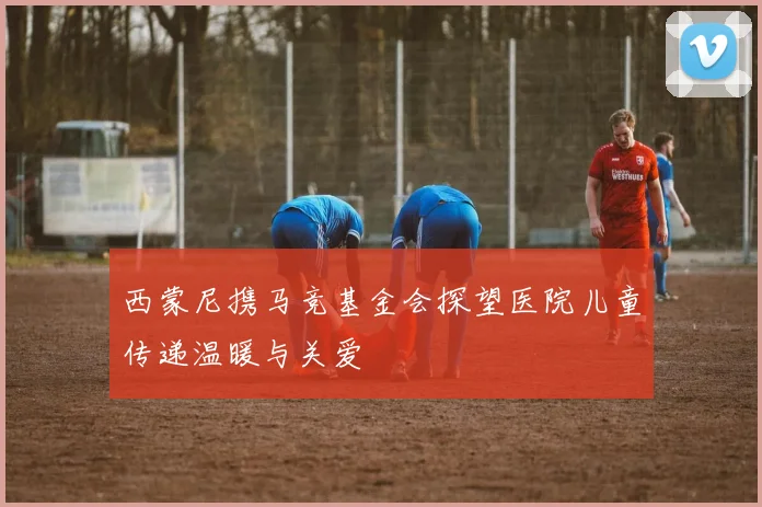 西蒙尼携马竞基金会探望医院儿童传递温暖与关爱