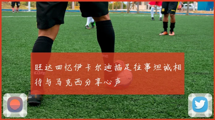 旺达回忆伊卡尔迪插足往事坦诚相待与马克西分享心声