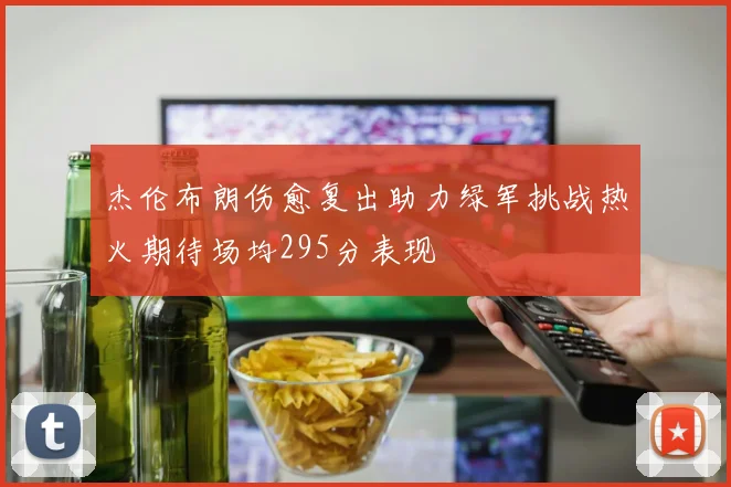 杰伦布朗伤愈复出助力绿军挑战热火期待场均295分表现