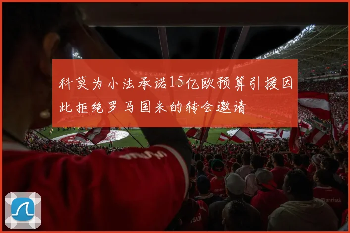科莫为小法承诺15亿欧预算引援因此拒绝罗马国米的转会邀请