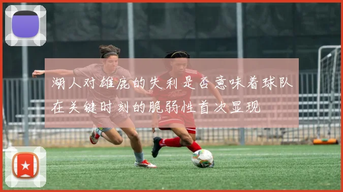 湖人对雄鹿的失利是否意味着球队在关键时刻的脆弱性首次显现