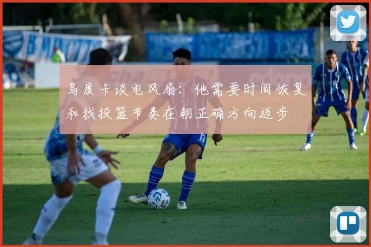 乌度卡谈电风扇：他需要时间恢复和找投篮节奏在朝正确方向迈步