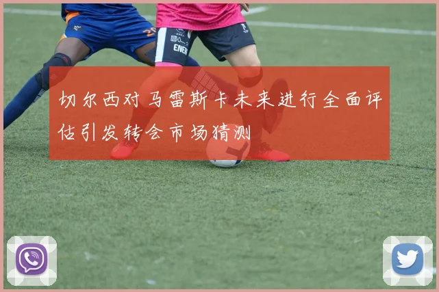 切尔西对马雷斯卡未来进行全面评估引发转会市场猜测