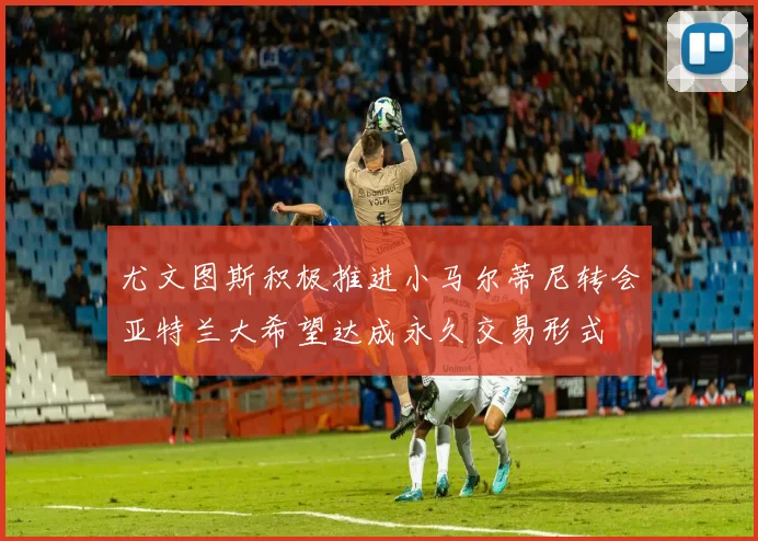 尤文图斯积极推进小马尔蒂尼转会亚特兰大希望达成永久交易形式