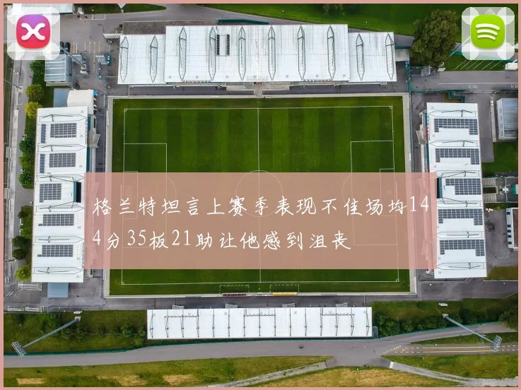 格兰特坦言上赛季表现不佳场均144分35板21助让他感到沮丧
