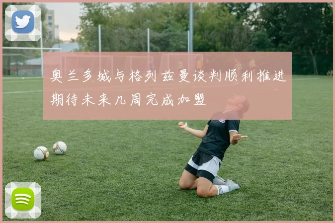 奥兰多城与格列兹曼谈判顺利推进期待未来几周完成加盟