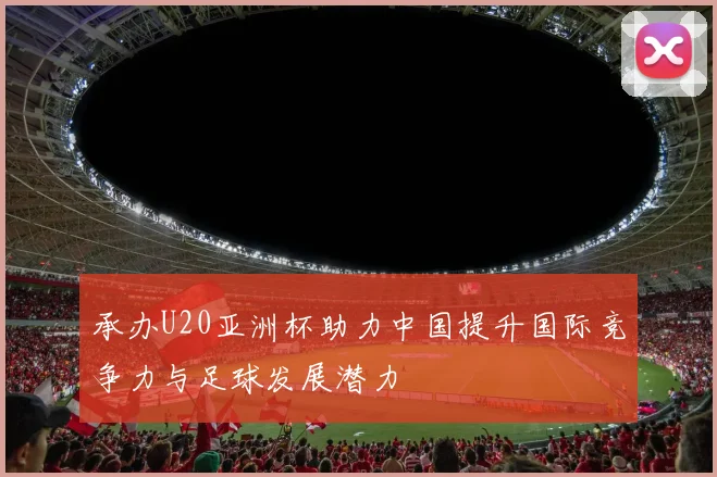 承办U20亚洲杯助力中国提升国际竞争力与足球发展潜力