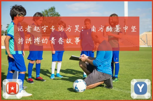 记者赵宇专访方昊：南方酷暑中坚持拼搏的青春故事