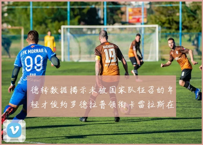 德转数据揭示未被国家队征召的年轻才俊约罗德拉普领衔卡雷拉斯在列