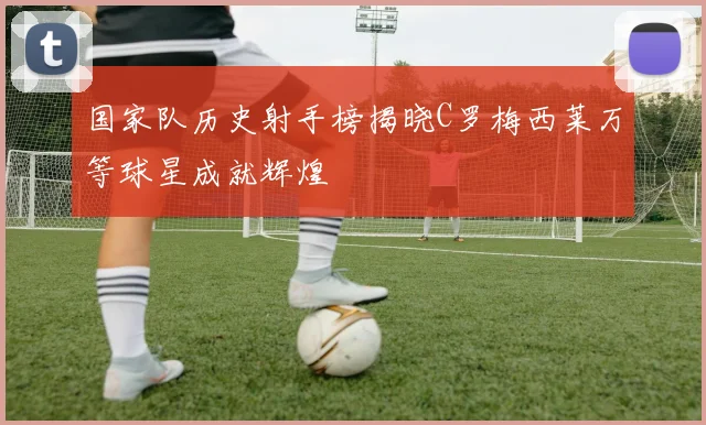 国家队历史射手榜揭晓C罗梅西莱万等球星成就辉煌