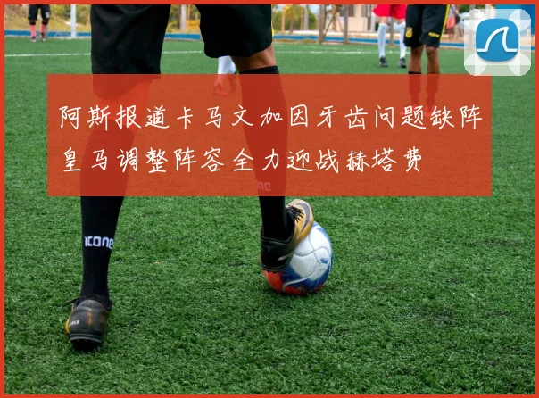 阿斯报道卡马文加因牙齿问题缺阵皇马调整阵容全力迎战赫塔费