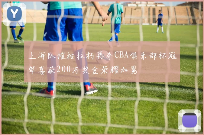 上海队摧枯拉朽再夺CBA俱乐部杯冠军喜获200万奖金荣耀加冕