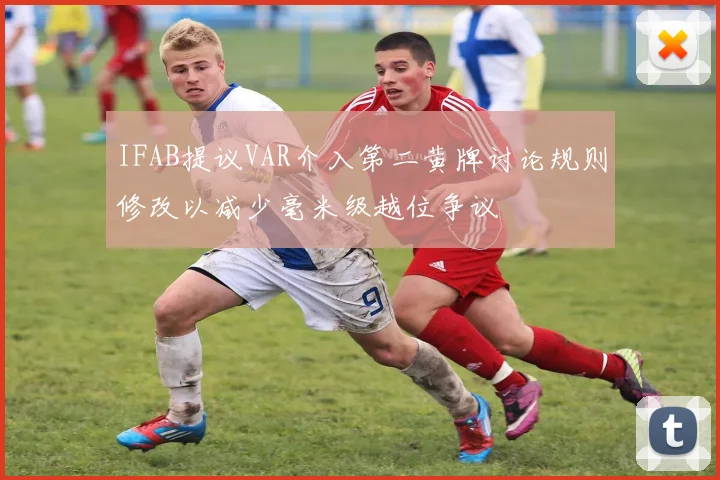 IFAB提议VAR介入第二黄牌讨论规则修改以减少毫米级越位争议