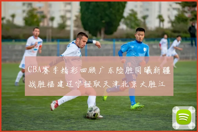 CBA赛季精彩回顾广东险胜同曦新疆战胜福建辽宁轻取天津北京大胜江苏