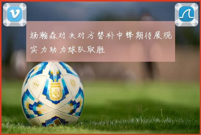 杨瀚森对决对方替补中锋期待展现实力助力球队取胜