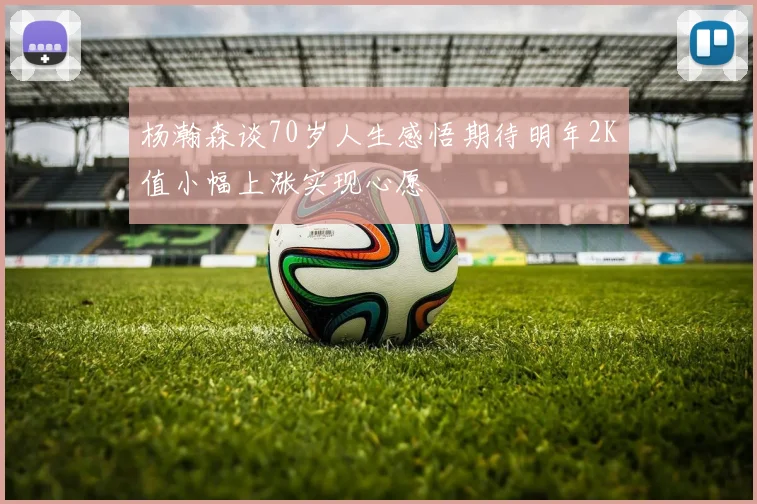 杨瀚森谈70岁人生感悟期待明年2K值小幅上涨实现心愿