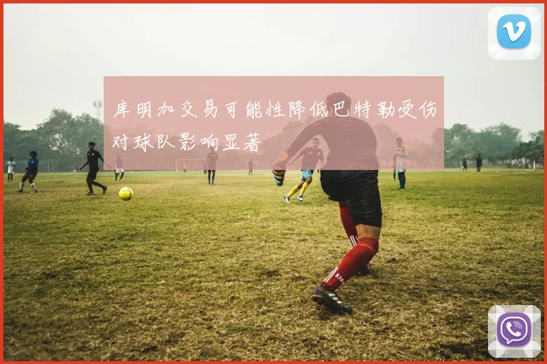 库明加交易可能性降低巴特勒受伤对球队影响显著