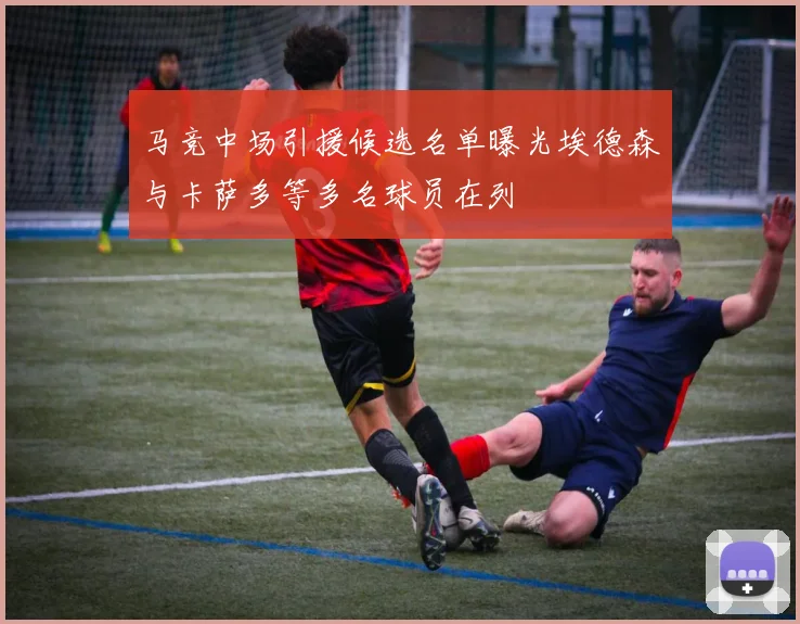 马竞中场引援候选名单曝光埃德森与卡萨多等多名球员在列