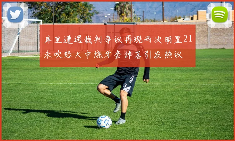 库里遭遇裁判争议再现两次明显21未吹怒火中烧牙套掉落引发热议
