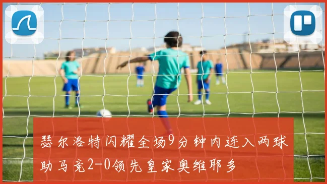 瑟尔洛特闪耀全场9分钟内连入两球助马竞2-0领先皇家奥维耶多