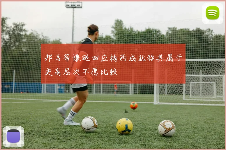 邦马蒂谦逊回应梅西成就称其属于更高层次不愿比较