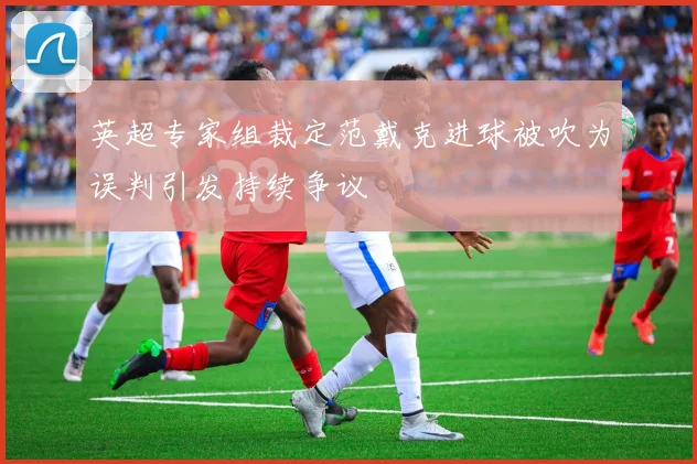 英超专家组裁定范戴克进球被吹为误判引发持续争议
