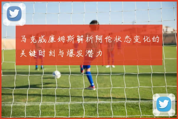 马克威廉姆斯解析阿伦状态变化的关键时刻与爆发潜力