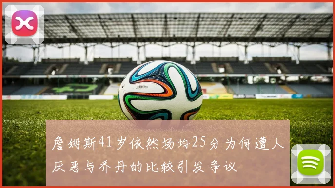 詹姆斯41岁依然场均25分为何遭人厌恶与乔丹的比较引发争议