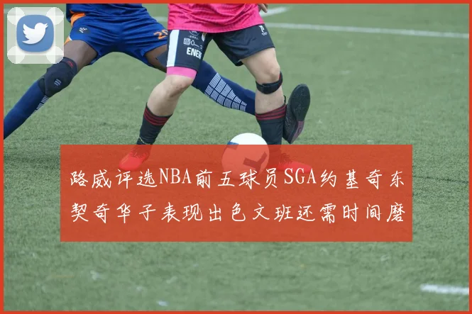 路威评选NBA前五球员SGA约基奇东契奇华子表现出色文班还需时间磨练