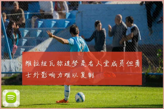 维拉纽瓦称追梦是名人堂成员但勇士外影响力难以复制