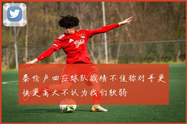 泰伦卢回应球队战绩不佳称对手更快更高大不认为我们软弱