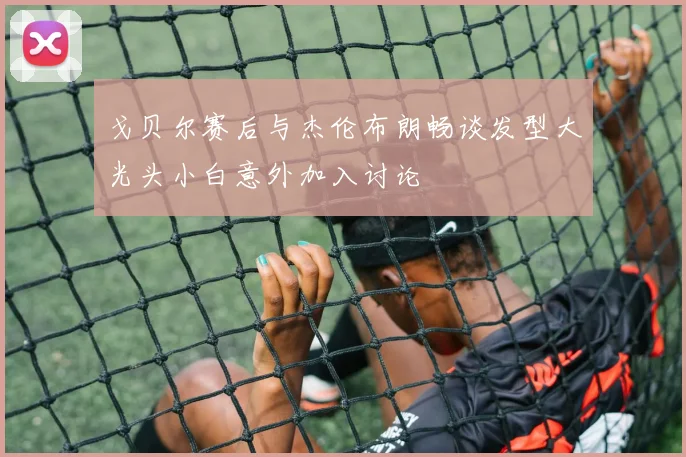 戈贝尔赛后与杰伦布朗畅谈发型大光头小白意外加入讨论