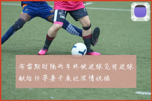 布雷默时隔两年终破进球荒将进球献给怀孕妻子表达深情祝福