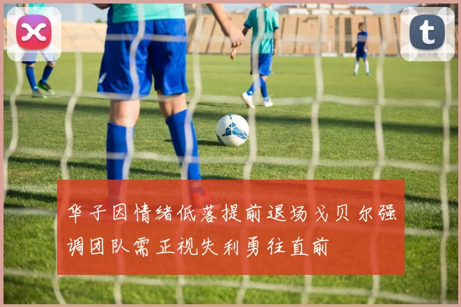 华子因情绪低落提前退场戈贝尔强调团队需正视失利勇往直前